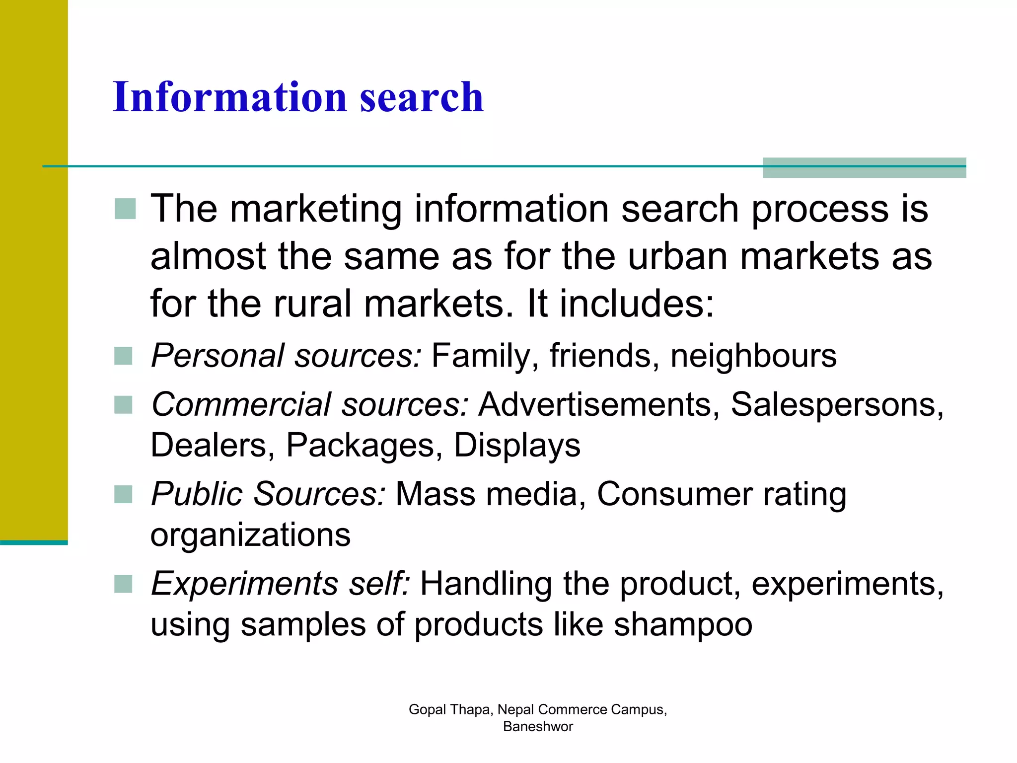Information search
 The marketing information search process is
almost the same as for the urban markets as
for the rural markets. It includes:
 Personal sources: Family, friends, neighbours
 Commercial sources: Advertisements, Salespersons,
Dealers, Packages, Displays
 Public Sources: Mass media, Consumer rating
organizations
 Experiments self: Handling the product, experiments,
using samples of products like shampoo
Gopal Thapa, Nepal Commerce Campus,
Baneshwor
 