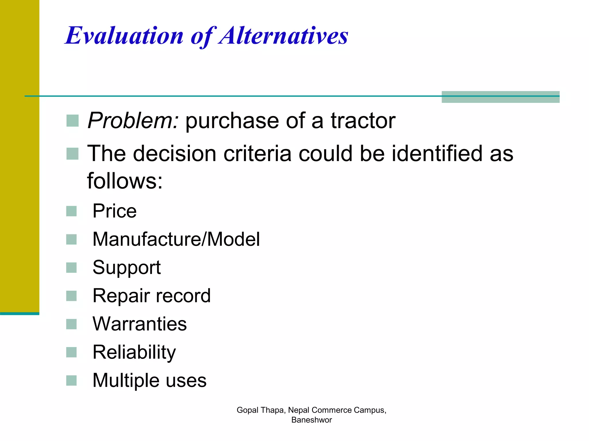 Evaluation of Alternatives
 Problem: purchase of a tractor
 The decision criteria could be identified as
follows:
 Price
 Manufacture/Model
 Support
 Repair record
 Warranties
 Reliability
 Multiple uses
Gopal Thapa, Nepal Commerce Campus,
Baneshwor
 