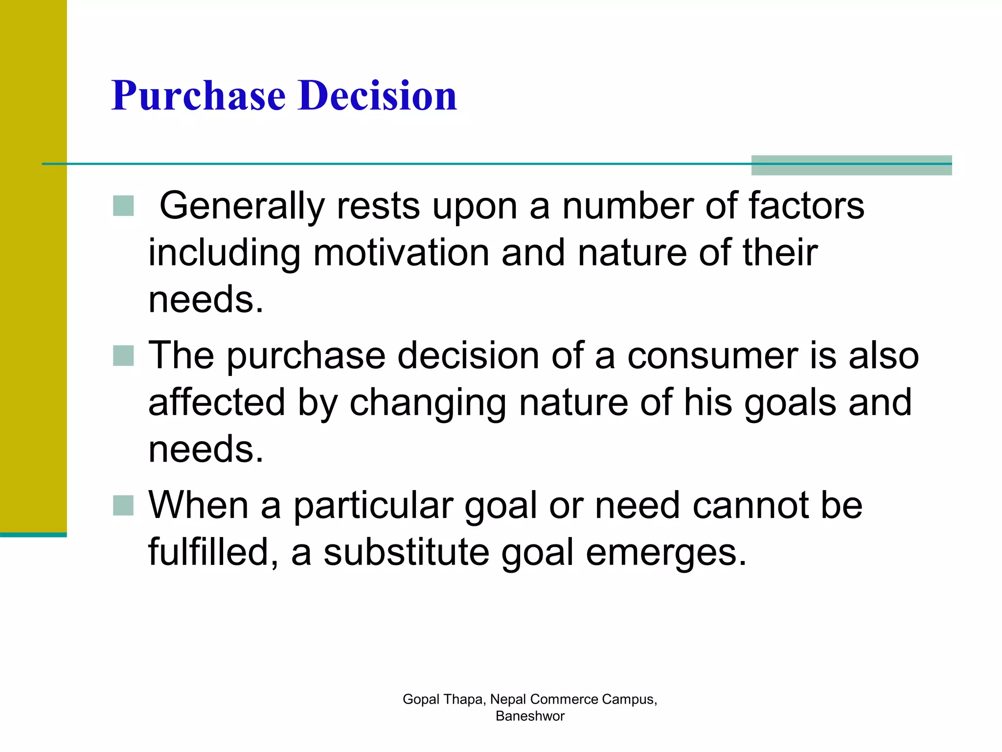 Purchase Decision
 Generally rests upon a number of factors
including motivation and nature of their
needs.
 The purchase decision of a consumer is also
affected by changing nature of his goals and
needs.
 When a particular goal or need cannot be
fulfilled, a substitute goal emerges.
Gopal Thapa, Nepal Commerce Campus,
Baneshwor
 