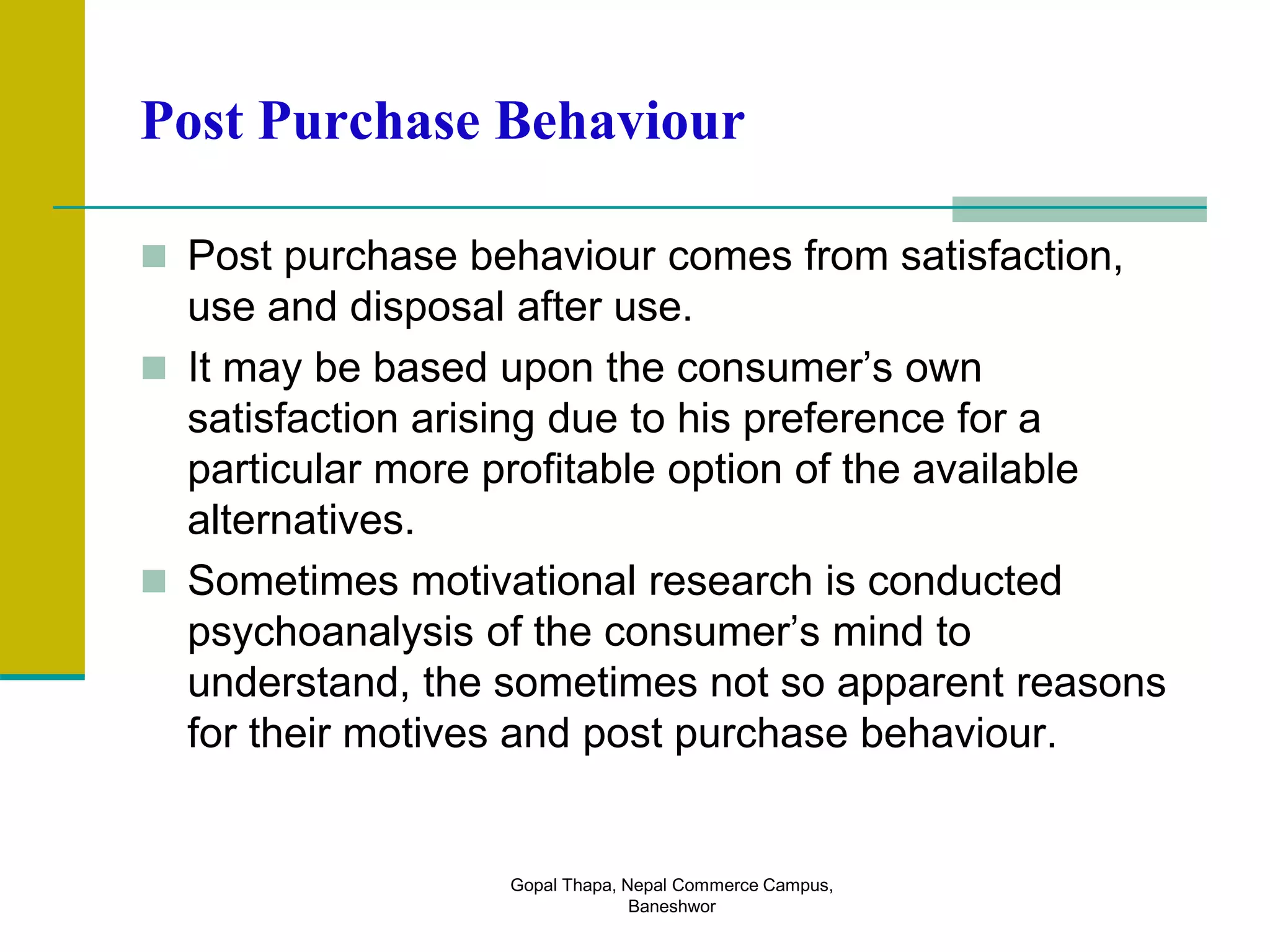 Post Purchase Behaviour
 Post purchase behaviour comes from satisfaction,
use and disposal after use.
 It may be based upon the consumer’s own
satisfaction arising due to his preference for a
particular more profitable option of the available
alternatives.
 Sometimes motivational research is conducted
psychoanalysis of the consumer’s mind to
understand, the sometimes not so apparent reasons
for their motives and post purchase behaviour.
Gopal Thapa, Nepal Commerce Campus,
Baneshwor
 