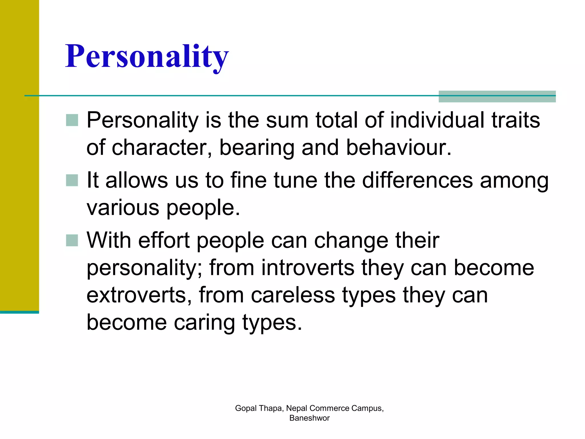 Personality
 Personality is the sum total of individual traits
of character, bearing and behaviour.
 It allows us to fine tune the differences among
various people.
 With effort people can change their
personality; from introverts they can become
extroverts, from careless types they can
become caring types.
Gopal Thapa, Nepal Commerce Campus,
Baneshwor
 