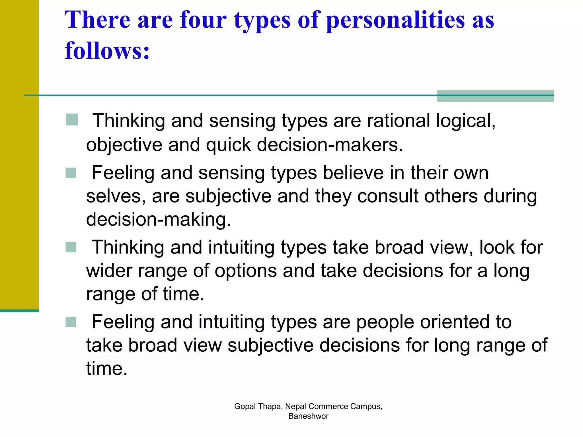 There are four types of personalities as
follows:
 Thinking and sensing types are rational logical,
objective and quick decision-makers.
 Feeling and sensing types believe in their own
selves, are subjective and they consult others during
decision-making.
 Thinking and intuiting types take broad view, look for
wider range of options and take decisions for a long
range of time.
 Feeling and intuiting types are people oriented to
take broad view subjective decisions for long range of
time.
Gopal Thapa, Nepal Commerce Campus,
Baneshwor
 