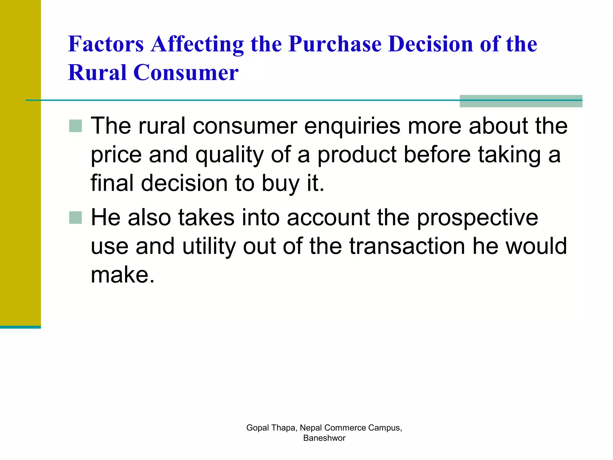 Factors Affecting the Purchase Decision of the
Rural Consumer
 The rural consumer enquiries more about the
price and quality of a product before taking a
final decision to buy it.
 He also takes into account the prospective
use and utility out of the transaction he would
make.
Gopal Thapa, Nepal Commerce Campus,
Baneshwor
 