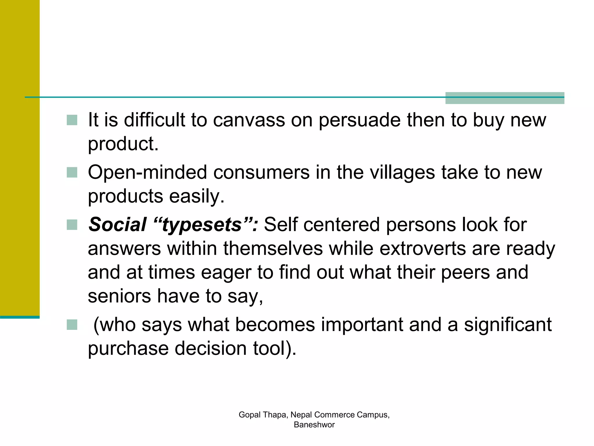  It is difficult to canvass on persuade then to buy new
product.
 Open-minded consumers in the villages take to new
products easily.
 Social “typesets”: Self centered persons look for
answers within themselves while extroverts are ready
and at times eager to find out what their peers and
seniors have to say,
 (who says what becomes important and a significant
purchase decision tool).
Gopal Thapa, Nepal Commerce Campus,
Baneshwor
 