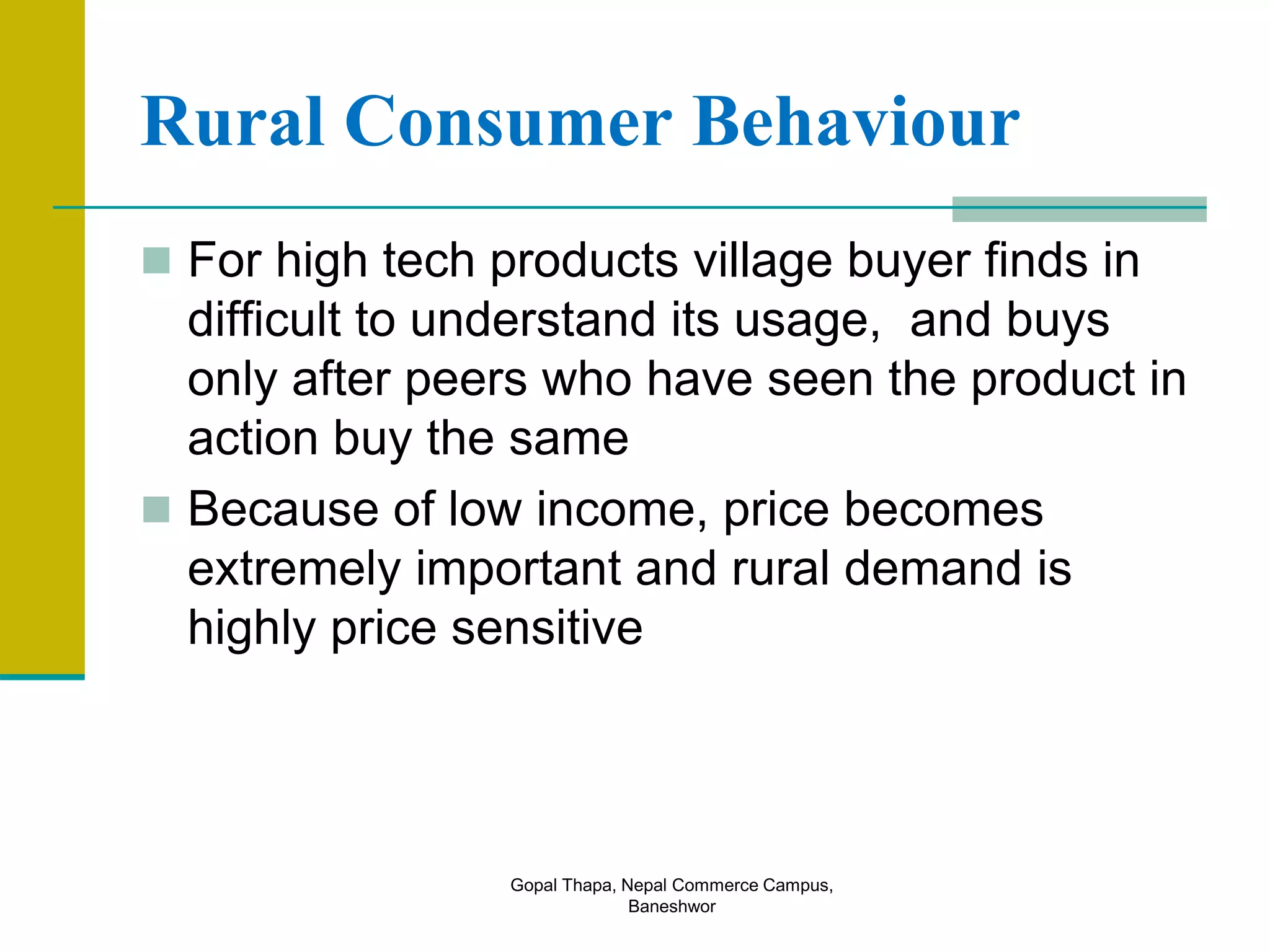 Rural Consumer Behaviour
 For high tech products village buyer finds in
difficult to understand its usage, and buys
only after peers who have seen the product in
action buy the same
 Because of low income, price becomes
extremely important and rural demand is
highly price sensitive
Gopal Thapa, Nepal Commerce Campus,
Baneshwor
 