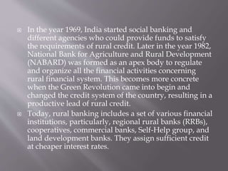  In the year 1969, India started social banking and
different agencies who could provide funds to satisfy
the requirements of rural credit. Later in the year 1982,
National Bank for Agriculture and Rural Development
(NABARD) was formed as an apex body to regulate
and organize all the financial activities concerning
rural financial system. This becomes more concrete
when the Green Revolution came into begin and
changed the credit system of the country, resulting in a
productive lead of rural credit.
 Today, rural banking includes a set of various financial
institutions, particularly, regional rural banks (RRBs),
cooperatives, commercial banks, Self-Help group, and
land development banks. They assign sufficient credit
at cheaper interest rates.
 