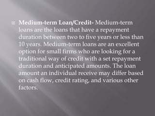  Medium-term Loan/Credit- Medium-term
loans are the loans that have a repayment
duration between two to five years or less than
10 years. Medium-term loans are an excellent
option for small firms who are looking for a
traditional way of credit with a set repayment
duration and anticipated amounts. The loan
amount an individual receive may differ based
on cash flow, credit rating, and various other
factors.
 