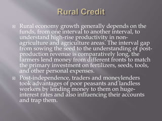  Rural economy growth generally depends on the
funds, from one interval to another interval, to
understand high-rise productivity in non-
agriculture and agriculture areas. The interval gap
from sowing the seed to the understanding of post-
production revenue is comparatively long, the
farmers lend money from different fronts to match
the primary investment on fertilizers, seeds, tools,
and other personal expenses.
 Post-independence, traders and moneylenders
took advantages of poor peasants and landless
workers by lending money to them on huge-
interest rates and also influencing their accounts
and trap them.
 