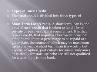  Types of Rural Credit
 The rural credit is divided into three types of
credit.
 Short Term Loan/Credit- A short term loan is one
kind of rural credit that is taken to hold a brief
private or business capital requirement. It is that
type of credit, that requires a borrowed principal
amount and interest percentage to be repaid at a
given date, the course of which may be maximum
up to one year. A short term loan is a worthy but
expensive option, particularly for small companies
or basically for start-ups who are still not qualified
for a credit line from a bank.
 