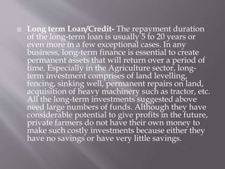  Long term Loan/Credit- The repayment duration
of the long-term loan is usually 5 to 20 years or
even more in a few exceptional cases. In any
business, long-term finance is essential to create
permanent assets that will return over a period of
time. Especially in the Agriculture sector, long-
term investment comprises of land levelling,
fencing, sinking well, permanent repairs on land,
acquisition of heavy machinery such as tractor, etc.
All the long-term investments suggested above
need large numbers of funds. Although they have
considerable potential to give profits in the future,
private farmers do not have their own money to
make such costly investments because either they
have no savings or have very little savings.
 