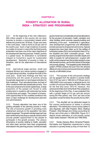 293
CHAPTER 3.2
POVERTY ALLEVIATION IN RURAL
INDIA – STRATEGY AND PROGRAMMES
3.2.1 At the beginning of the new millennium,
260 million people in the country did not have
incomes to access a consumption basket which
defines the poverty line. Of these, 75 per cent were
in the rural areas. India is home to 22 per cent of
the world’s poor. Such a high incidence of poverty
is a matter of concern in view of the fact that poverty
eradication has been one of the major objectives of
the development planning process. Indeed, poverty
is a global issue. Its eradication is considered
integral to humanity’s quest for sustainable
development. Reduction of poverty in India, is,
therefore, vital for the attainment of international
goals.
3.2.2 Agricultural wage earners, small and
marginal farmers and casual workers engaged in
non-agricultural activities, constitute the bulk of the
rural poor. Small land holdings and their low
productivity are the cause of poverty among
households dependent on land-based activities for
their livelihood. Poor educational base and lack of
other vocational skills also perpetuate poverty. Due
to the poor physical and social capital base, a large
proportion of the people are forced to seek
employment in vocations with extremely low levels
of productivity and wages. The creation of employ-
ment opportunities for the unskilled workforce has
been a major challenge for development planners
and administrators.
3.2.3 Poverty alleviation has been one of the
guiding principles of the planning process in India.
The role of economic growth in providing more
employment avenues to the population has been
clearlyrecognised.Thegrowth-orientedapproachhas
been reinforced by focusing on specific sectors which
provide greater opportunities to the people to
participate in the growth process. The various
dimensions of poverty relating to health, education
and other basic services have been progressively
internalisedintheplanningprocess.Centralandstate
governmentshaveconsiderablyenhancedallocations
for the provision of education, health, sanitation and
other facilities which promote capacity-building and
well-being of the poor. Investments in agriculture,
area development programmes and afforestation
provideavenuesforemploymentandincome.Special
programmes have been taken up for the welfare of
scheduled castes (SCs) and scheduled tribes (STs),
the disabled and other vulnerable groups. Anti-
poverty programmes that seek to transfer assets and
skills to people for self-employment, coupled with
public works programmes that enable people to cope
with transient poverty, are the third strand of the larger
anti-poverty strategy. The targetted public distribution
system (TPDS) protects the poor from the adverse
effectsofariseinpricesandensuresfoodandnutrition
security at affordable prices.
3.2.4 The success of the anti-poverty strategy
can be gauged from the decline in poverty levels
from 37.27 per cent in 1993-94 to 27.09 per cent in
1999-2000 in the rural areas. In absolute terms, the
number of rural poor fell below the 200 million mark
for the first time since 1973-74. However, this
achievement falls short of the Ninth Plan projections.
At the beginning of the Plan, it was projected that,
with a growth target of 6.5 per cent per annum
during the Plan period, only 18.61 per cent of the
population would be below the poverty line by 2001.
3.2.5 This shortfall can be attributed largely to
the uneven performance of states in poverty
alleviation. The distribution of poor across states is
also disparate, with Uttar Pradesh, Bihar, Madhya
Pradesh, West Bengal and Orissa accounting for
69 per cent of the poor in 1999-2000. Figure 3.2.1
depicts broad estimation of rural poverty across
major states between 1993-94 and 1999-2000.
3.2.6 Kerala, Haryana, Bihar, Himachal Pradesh,
Karnataka and Rajasthan experienced a sharp
reduction in poverty levels (a drop of more than 12
 