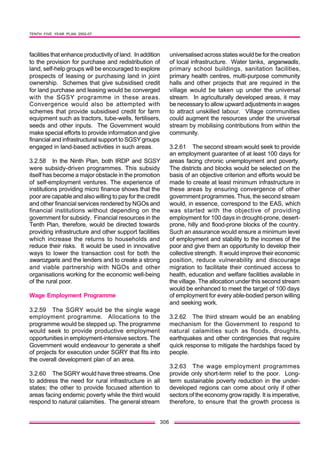 TENTH FIVE YEAR PLAN 2002-07
306
facilities that enhance productivity of land. In addition
to the provision for purchase and redistribution of
land, self-help groups will be encouraged to explore
prospects of leasing or purchasing land in joint
ownership. Schemes that give subsidised credit
for land purchase and leasing would be converged
with the SGSY programme in these areas.
Convergence would also be attempted with
schemes that provide subsidised credit for farm
equipment such as tractors, tube-wells, fertilisers,
seeds and other inputs. The Government would
make special efforts to provide information and give
financial and infrastructural support to SGSY groups
engaged in land-based activities in such areas.
3.2.58 In the Ninth Plan, both IRDP and SGSY
were subsidy-driven programmes. This subsidy
itself has become a major obstacle in the promotion
of self-employment ventures. The experience of
institutions providing micro finance shows that the
poor are capable and also willing to pay for the credit
and other financial services rendered by NGOs and
financial institutions without depending on the
government for subsidy. Financial resources in the
Tenth Plan, therefore, would be directed towards
providing infrastructure and other support facilities
which increase the returns to households and
reduce their risks. It would be used in innovative
ways to lower the transaction cost for both the
swarozgaris and the lenders and to create a strong
and viable partnership with NGOs and other
organisations working for the economic well-being
of the rural poor.
Wage Employment Programme
3.2.59 The SGRY would be the single wage
employment programme. Allocations to the
programme would be stepped up. The programme
would seek to provide productive employment
opportunities in employment-intensive sectors. The
Government would endeavour to generate a shelf
of projects for execution under SGRY that fits into
the overall development plan of an area.
3.2.60 The SGRY would have three streams. One
to address the need for rural infrastructure in all
states; the other to provide focused attention to
areas facing endemic poverty while the third would
respond to natural calamities. The general stream
universalised across states would be for the creation
of local infrastructure. Water tanks, anganwadis,
primary school buildings, sanitation facilities,
primary health centres, multi-purpose community
halls and other projects that are required in the
village would be taken up under the universal
stream. In agriculturally developed areas, it may
be necessary to allow upward adjustments in wages
to attract unskilled labour. Village communities
could augment the resources under the universal
stream by mobilising contributions from within the
community.
3.2.61 The second stream would seek to provide
an employment guarantee of at least 100 days for
areas facing chronic unemployment and poverty.
The districts and blocks would be selected on the
basis of an objective criterion and efforts would be
made to create at least minimum infrastructure in
these areas by ensuring convergence of other
government programmes. Thus, the second stream
would, in essence, correspond to the EAS, which
was started with the objective of providing
employment for 100 days in drought-prone, desert-
prone, hilly and flood-prone blocks of the country.
Such an assurance would ensure a minimum level
of employment and stability to the incomes of the
poor and give them an opportunity to develop their
collective strength. It would improve their economic
position, reduce vulnerability and discourage
migration to facilitate their continued access to
health, education and welfare facilities available in
the village. The allocation under this second stream
would be enhanced to meet the target of 100 days
of employment for every able-bodied person willing
and seeking work.
3.2.62 The third stream would be an enabling
mechanism for the Government to respond to
natural calamities such as floods, droughts,
earthquakes and other contingencies that require
quick response to mitigate the hardships faced by
people.
3.2.63 The wage employment programmes
provide only short-term relief to the poor. Long-
term sustainable poverty reduction in the under-
developed regions can come about only if other
sectors of the economy grow rapidly. It is imperative,
therefore, to ensure that the growth process is
 