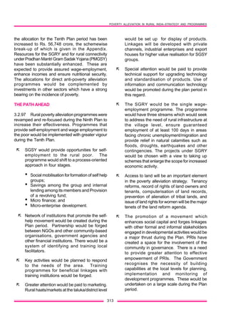 POVERTY ALLEVIATION IN RURAL INDIA–STRATEGY AND PROGRAMMES
313
the allocation for the Tenth Plan period has been
increased to Rs. 56,748 crore, the schemewise
break-up of which is given in the Appendix.
Resources for the SGRY and for rural connectivity
under Pradhan Mantri Gram Sadak Yojana (PMGSY)
have been substantially enhanced. These are
expected to provide assured wage-employment,
enhance incomes and ensure nutritional security.
The allocations for direct anti-poverty alleviation
programmes would be complemented by
investments in other sectors which have a strong
bearing on the incidence of poverty.
THE PATH AHEAD
3.2.97 Rural poverty alleviation programmes were
revamped and re-focused during the Ninth Plan to
increase their effectiveness. Programmes that
provide self-employment and wage employment to
the poor would be implemented with greater vigour
during the Tenth Plan.
ã SGSY would provide opportunities for self-
employment to the rural poor. The
programme would shift to a process-oriented
approach in four stages.
• Social mobilisation for formation of self help
groups;
• Savings among the group and internal
lending among its members and Provision
of a revolving fund;
• Micro finance; and
• Micro-enterprise development.
ã Network of institutions that promote the self-
help movement would be created during the
Plan period. Partnership would be forged
between NGOs and other community-based
organisations, government agencies and
other financial institutions. There would be a
system of identifying and training local
facilitators.
ã Key activities would be planned to respond
to the needs of the area. Training
programmes for beneficial linkages with
training institutions would be forged.
ã Greater attention would be paid to marketing.
Rural haats/markets at the taluka/district level
would be set up for display of products.
Linkages will be developed with private
channels, industrial enterprises and export
houses for higher value realisation for SGSY
groups.
ã Special attention would be paid to provide
technical support for upgrading technology
and standardisation of products. Use of
information and communication technology
would be promoted during the plan period in
this regard.
ã The SGRY would be the single wage-
employment programme. The programme
would have three streams which would seek
to address the need of rural infrastructure at
the village level, ensure guaranteed
employment of at least 100 days in areas
facing chronic unemployment/migration and
provide relief in natural calamities such as
floods, droughts, earthquakes and other
contingencies. The projects under SGRY
would be chosen with a view to taking up
schemes that enlarge the scope for increased
economic activity.
ã Access to land will be an important element
in the poverty alleviation strategy. Tenancy
reforms, record of rights of land owners and
tenants, computerisation of land records,
prevention of alienation of tribal lands, and
issue of land rights for women will be the major
tenets of the land reform agenda.
ã The promotion of a movement which
enhances social capital and forges linkages
with other formal and informal stakeholders
engaged in developmental activities would be
a major thrust during the Plan. PRIs have
created a space for the involvement of the
community in governance. There is a need
to provide greater attention to effective
empowerment of PRIs. The Government
recognises the necessity of building
capabilities at the local levels for planning,
implementation and monitoring of
development programmes. These would be
undertaken on a large scale during the Plan
period.
 