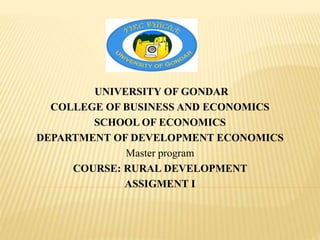 UNIVERSITY OF GONDAR
COLLEGE OF BUSINESS AND ECONOMICS
SCHOOL OF ECONOMICS
DEPARTMENT OF DEVELOPMENT ECONOMICS
Master program
COURSE: RURAL DEVELOPMENT
ASSIGMENT I
 