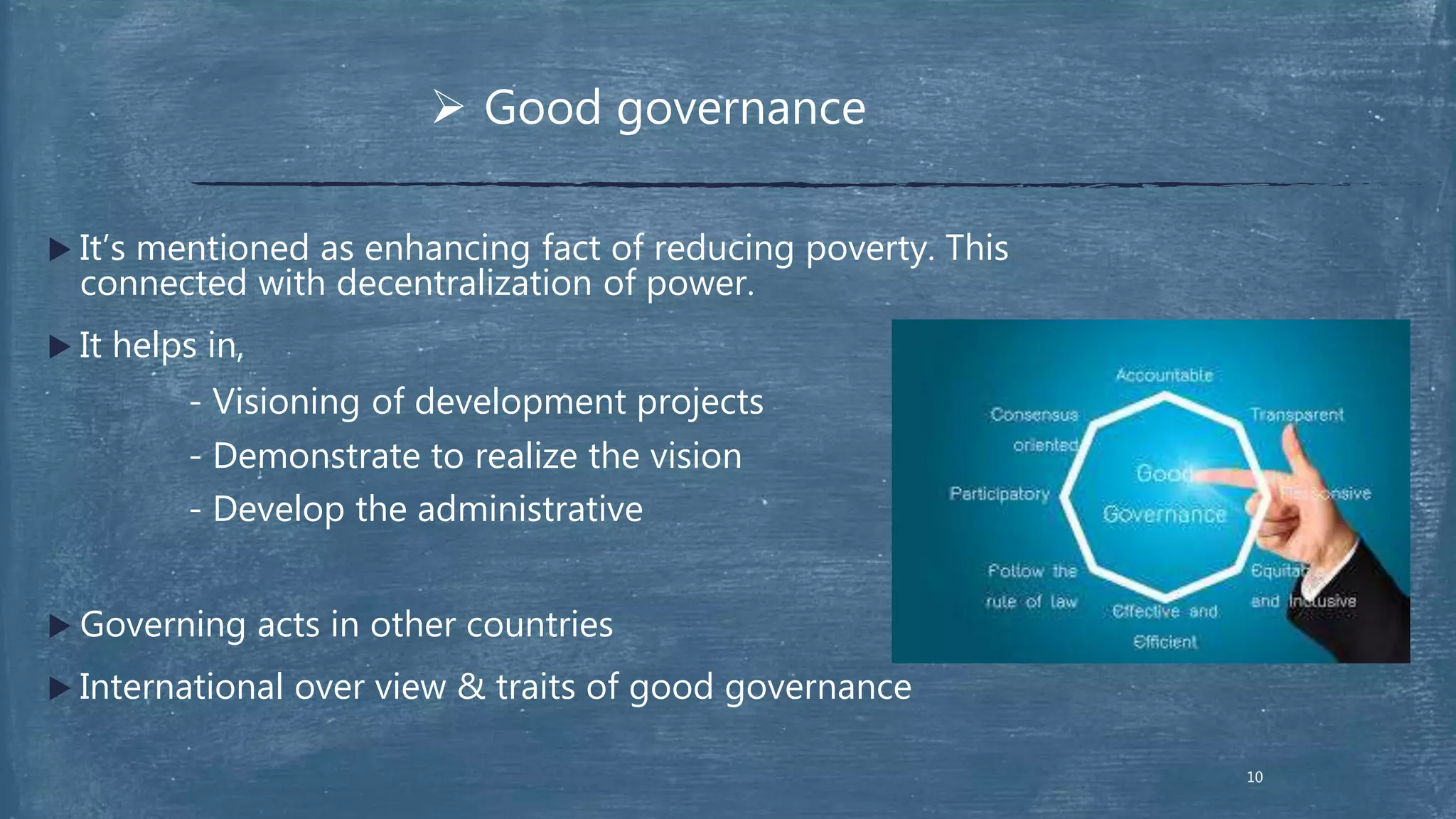  It’s mentioned as enhancing fact of reducing poverty. This
connected with decentralization of power.
 It helps in,
- Visioning of development projects
- Demonstrate to realize the vision
- Develop the administrative
 Governing acts in other countries
 International over view & traits of good governance
 Good governance
10
 