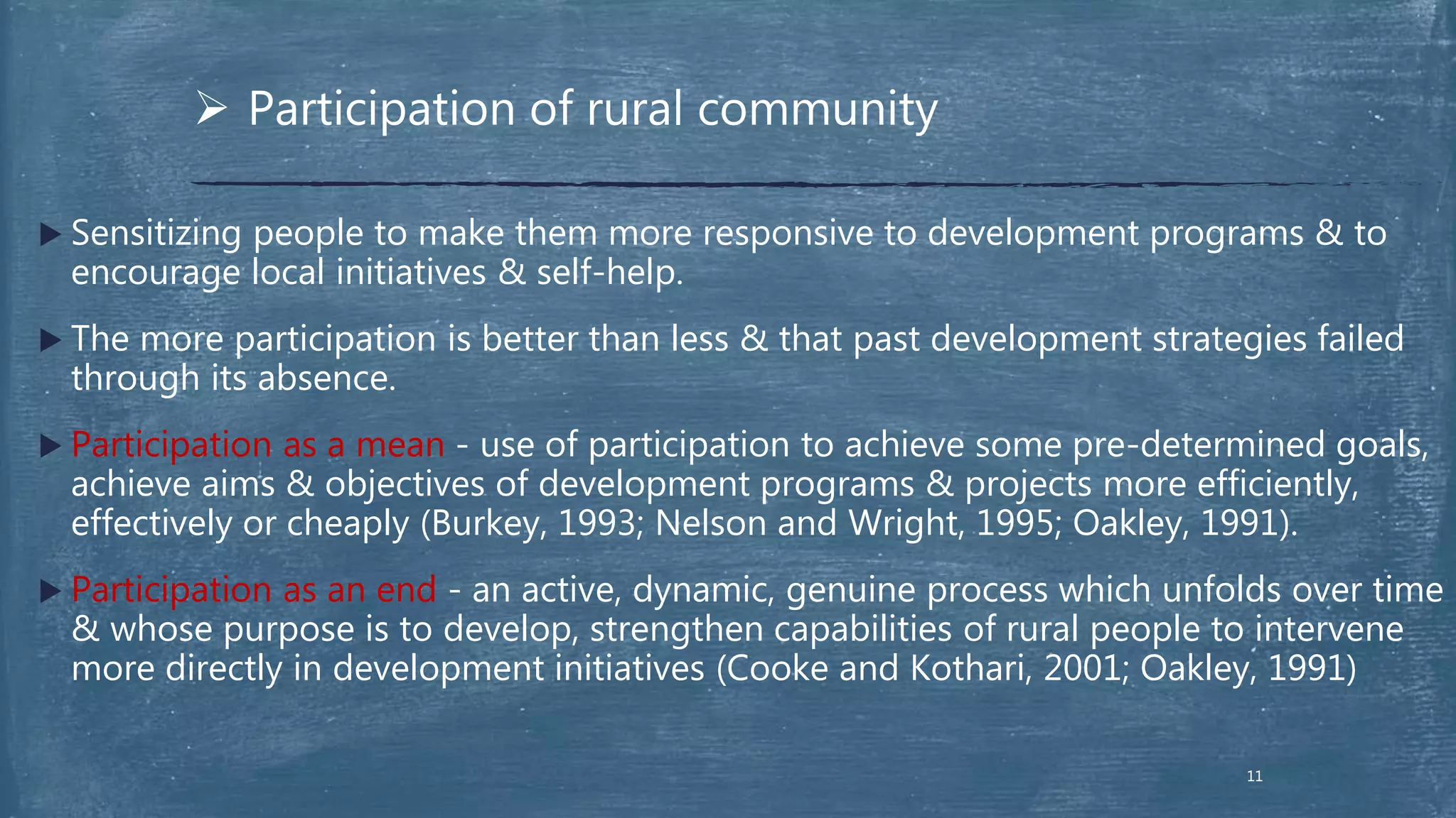  Sensitizing people to make them more responsive to development programs & to
encourage local initiatives & self-help.
 The more participation is better than less & that past development strategies failed
through its absence.
 Participation as a mean - use of participation to achieve some pre-determined goals,
achieve aims & objectives of development programs & projects more efficiently,
effectively or cheaply (Burkey, 1993; Nelson and Wright, 1995; Oakley, 1991).
 Participation as an end - an active, dynamic, genuine process which unfolds over time
& whose purpose is to develop, strengthen capabilities of rural people to intervene
more directly in development initiatives (Cooke and Kothari, 2001; Oakley, 1991)
 Participation of rural community
11
 
