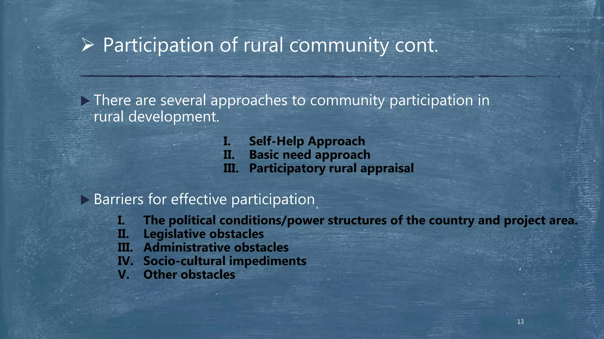  There are several approaches to community participation in
rural development.
 Barriers for effective participation
 Participation of rural community cont.
I. Self-Help Approach
II. Basic need approach
III. Participatory rural appraisal
I. The political conditions/power structures of the country and project area.
II. Legislative obstacles
III. Administrative obstacles
IV. Socio-cultural impediments
V. Other obstacles
13
 