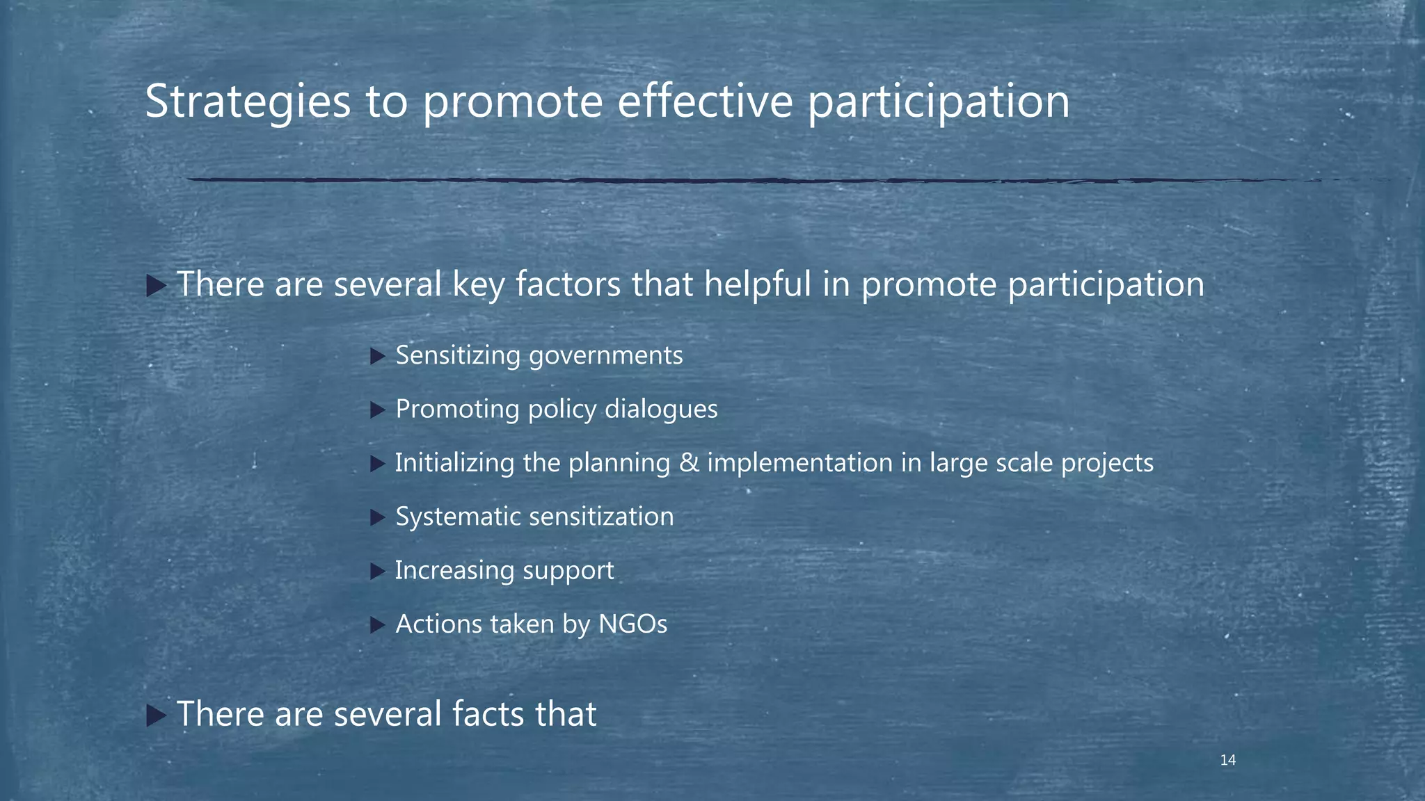  There are several key factors that helpful in promote participation
 Sensitizing governments
 Promoting policy dialogues
 Initializing the planning & implementation in large scale projects
 Systematic sensitization
 Increasing support
 Actions taken by NGOs
 There are several facts that
Strategies to promote effective participation
14
 