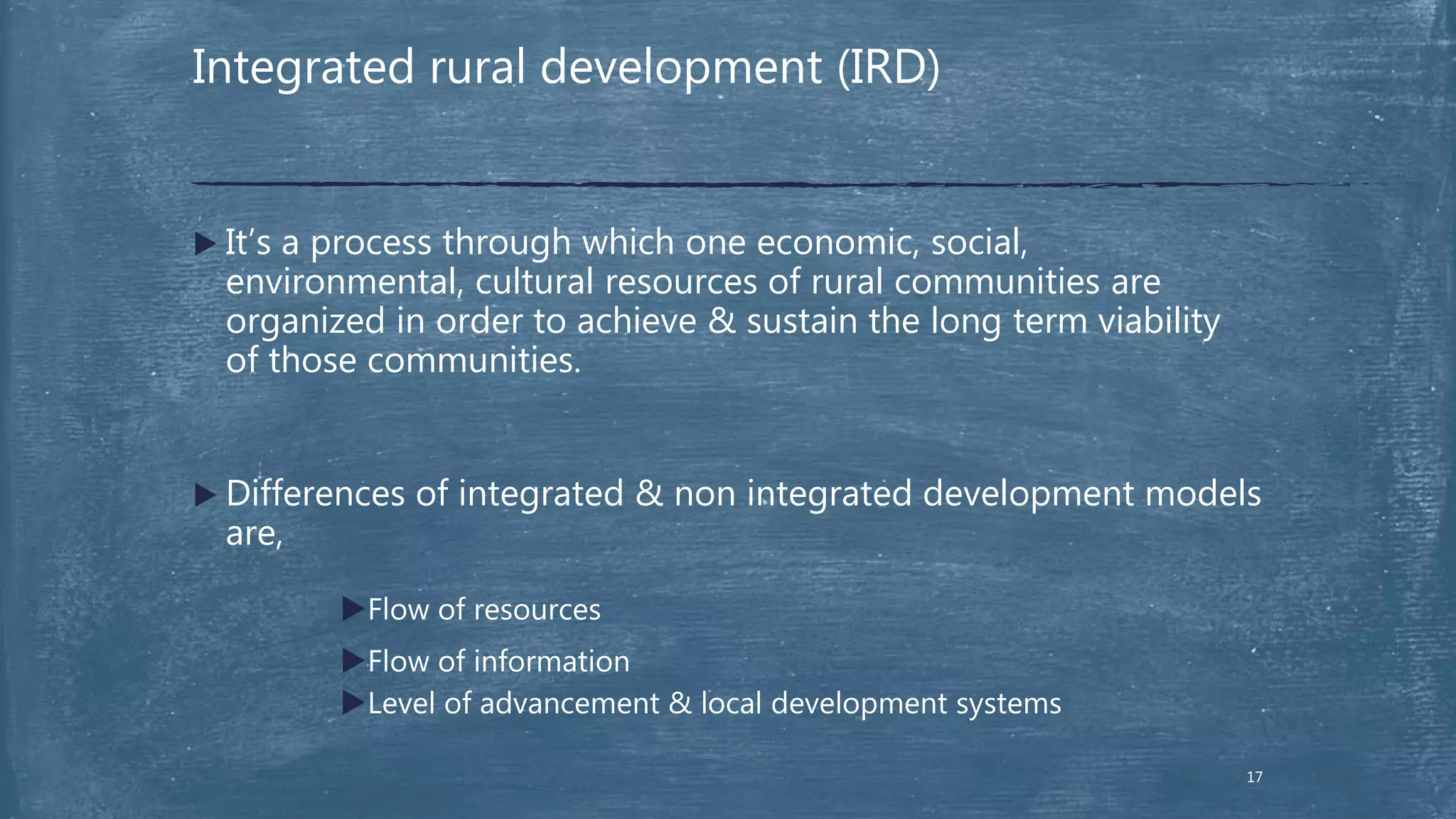 Integrated rural development (IRD)
 It’s a process through which one economic, social,
environmental, cultural resources of rural communities are
organized in order to achieve & sustain the long term viability
of those communities.
 Differences of integrated & non integrated development models
are,
Flow of resources
Flow of information
Level of advancement & local development systems
17
 