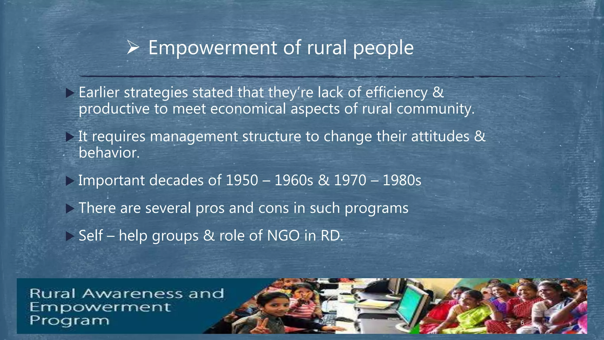  Empowerment of rural people
 Earlier strategies stated that they’re lack of efficiency &
productive to meet economical aspects of rural community.
 It requires management structure to change their attitudes &
behavior.
 Important decades of 1950 – 1960s & 1970 – 1980s
 There are several pros and cons in such programs
 Self – help groups & role of NGO in RD.
6
 