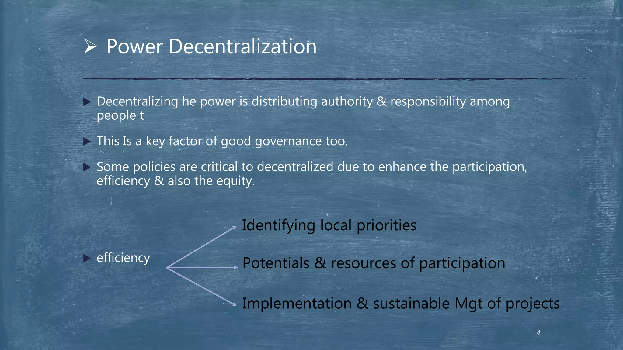  Decentralizing he power is distributing authority & responsibility among
people t
 This Is a key factor of good governance too.
 Some policies are critical to decentralized due to enhance the participation,
efficiency & also the equity.
 efficiency
 Power Decentralization
Identifying local priorities
Potentials & resources of participation
Implementation & sustainable Mgt of projects
8
 