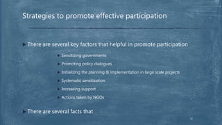  There are several key factors that helpful in promote participation
 Sensitizing governments
 Promoting policy dialogues
 Initializing the planning & implementation in large scale projects
 Systematic sensitization
 Increasing support
 Actions taken by NGOs
 There are several facts that
Strategies to promote effective participation
14
 