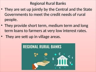 Regional Rural Banks
• They are set up jointly by the Central and the State
Governments to meet the credit needs of rural
people.
• They provide short term, medium term and long
term loans to farmers at very low interest rates.
• They are sett up in village areas.
 