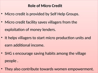 Role of Micro Credit
• Micro credit is provided by Self Help Groups.
• Micro credit facility saves villagers from the
exploitation of money lenders.
• It helps villagers to start micro production units and
earn additional income.
• SHG s encourage saving habits among the village
people .
• They also contribute towards women empowerment.
 