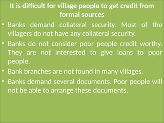 It is difficult for village people to get credit from
formal sources
• Banks demand collateral security. Most of the
villagers do not have any collateral security.
• Banks do not consider poor people credit worthy.
They are not interested to give loans to poor
people.
• Bank branches are not found in many villages.
• Banks demand several documents. Poor people will
not be able to arrange these documents.
 