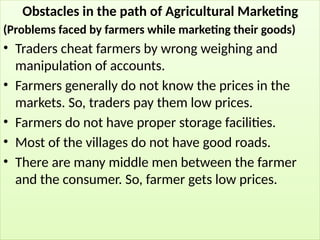 Obstacles in the path of Agricultural Marketing
(Problems faced by farmers while marketing their goods)
• Traders cheat farmers by wrong weighing and
manipulation of accounts.
• Farmers generally do not know the prices in the
markets. So, traders pay them low prices.
• Farmers do not have proper storage facilities.
• Most of the villages do not have good roads.
• There are many middle men between the farmer
and the consumer. So, farmer gets low prices.
 