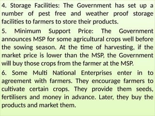 4. Storage Facilities: The Government has set up a
number of pest free and weather proof storage
facilities to farmers to store their products.
5. Minimum Support Price: The Government
announces MSP for some agricultural crops well before
the sowing season. At the time of harvesting, if the
market price is lower than the MSP, the Government
will buy those crops from the farmer at the MSP.
6. Some Multi National Enterprises enter in to
agreement with farmers. They encourage farmers to
cultivate certain crops. They provide them seeds,
fertilisers and money in advance. Later, they buy the
products and market them.
 