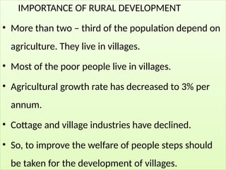 IMPORTANCE OF RURAL DEVELOPMENT
• More than two – third of the population depend on
agriculture. They live in villages.
• Most of the poor people live in villages.
• Agricultural growth rate has decreased to 3% per
annum.
• Cottage and village industries have declined.
• So, to improve the welfare of people steps should
be taken for the development of villages.
 