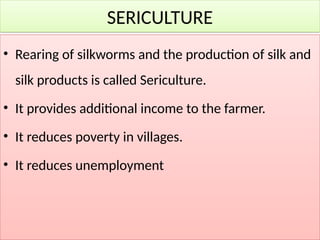 SERICULTURE
• Rearing of silkworms and the production of silk and
silk products is called Sericulture.
• It provides additional income to the farmer.
• It reduces poverty in villages.
• It reduces unemployment
 