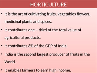 HORTICULTURE
• It is the art of cultivating fruits, vegetables flowers,
medicinal plants and spices.
• It contributes one – third of the total value of
agricultural products.
• It contributes 6% of the GDP of India.
• India is the second largest producer of fruits in the
World.
• It enables farmers to earn high income.
 