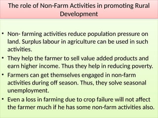 The role of Non-Farm Activities in promoting Rural
Development
• Non- farming activities reduce population pressure on
land. Surplus labour in agriculture can be used in such
activities.
• They help the farmer to sell value added products and
earn higher income. Thus they help in reducing poverty.
• Farmers can get themselves engaged in non-farm
activities during off season. Thus, they solve seasonal
unemployment.
• Even a loss in farming due to crop failure will not affect
the farmer much if he has some non-farm activities also.
 