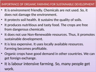 IMPORTANCE OF ORGANIC FARMING FOR SUSTAINABLE DEVELOPMENT
• It is environment friendly. Chemicals are not used. So, it
does not damage the environment.
• It protects soil health. It sustains the quality of soils.
• It produces nutritious and tasty food. The crops are free
from dangerous chemicals.
• It does not use Non-Renewable resources. Thus, it promotes
sustainable development.
• It is less expensive. It uses locally available resources.
Farming becomes profitable.
• Organic crops have good demand in other countries. We can
get foreign exchange.
• It is labour intensive farming. So, many people get
work.
 