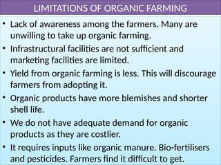 LIMITATIONS OF ORGANIC FARMING
• Lack of awareness among the farmers. Many are
unwilling to take up organic farming.
• Infrastructural facilities are not sufficient and
marketing facilities are limited.
• Yield from organic farming is less. This will discourage
farmers from adopting it.
• Organic products have more blemishes and shorter
shell life.
• We do not have adequate demand for organic
products as they are costlier.
• It requires inputs like organic manure. Bio-fertilisers
and pesticides. Farmers find it difficult to get.
 