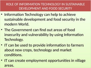 ROLE OF INFORMATION TECHNOLOGY IN SUSTAINABLE
DEVELOPMENT AND FOOD SECURITY
• Information Technology can help to achieve
sustainable development and food security in the
modern World.
• The Government can find out areas of food
insecurity and vulnerability by using Information
Technology.
• IT can be used to provide information to farmers
about new crops, technology and market
conditions.
• IT can create employment opportunities in village
areas.
 