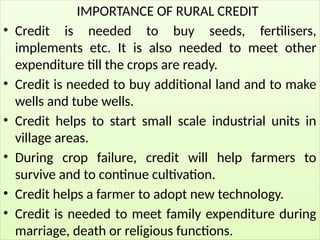 IMPORTANCE OF RURAL CREDIT
• Credit is needed to buy seeds, fertilisers,
implements etc. It is also needed to meet other
expenditure till the crops are ready.
• Credit is needed to buy additional land and to make
wells and tube wells.
• Credit helps to start small scale industrial units in
village areas.
• During crop failure, credit will help farmers to
survive and to continue cultivation.
• Credit helps a farmer to adopt new technology.
• Credit is needed to meet family expenditure during
marriage, death or religious functions.
 