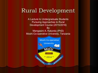 Rural DevelopmentRural Development
A Lecture to Undergraduate Students
Pursuing Approaches to Rural
Development Course (2015/2016)
By
Mangasini A. Katundu (PhD)
Moshi Co-operative University, Tanzania
 