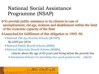 National Social Assistance
Programme (NSAP)
To provide public assistance to its citizens in case of
unemployment, old age, sickness and disablement within the limit
of the economic capacity of the State
Launched for fulfillment of this obligation in 1995-96.
 National Old Age Pension Scheme (NOAPS)
Rs.1000 per 2016
 National Family Benefit Scheme (NFBS)
 National Maternity Benefit Scheme (NMBS).
citizens above the age of 65 years and living below the poverty line
 Annapurna Scheme for providing free good grains to the elderly
 
