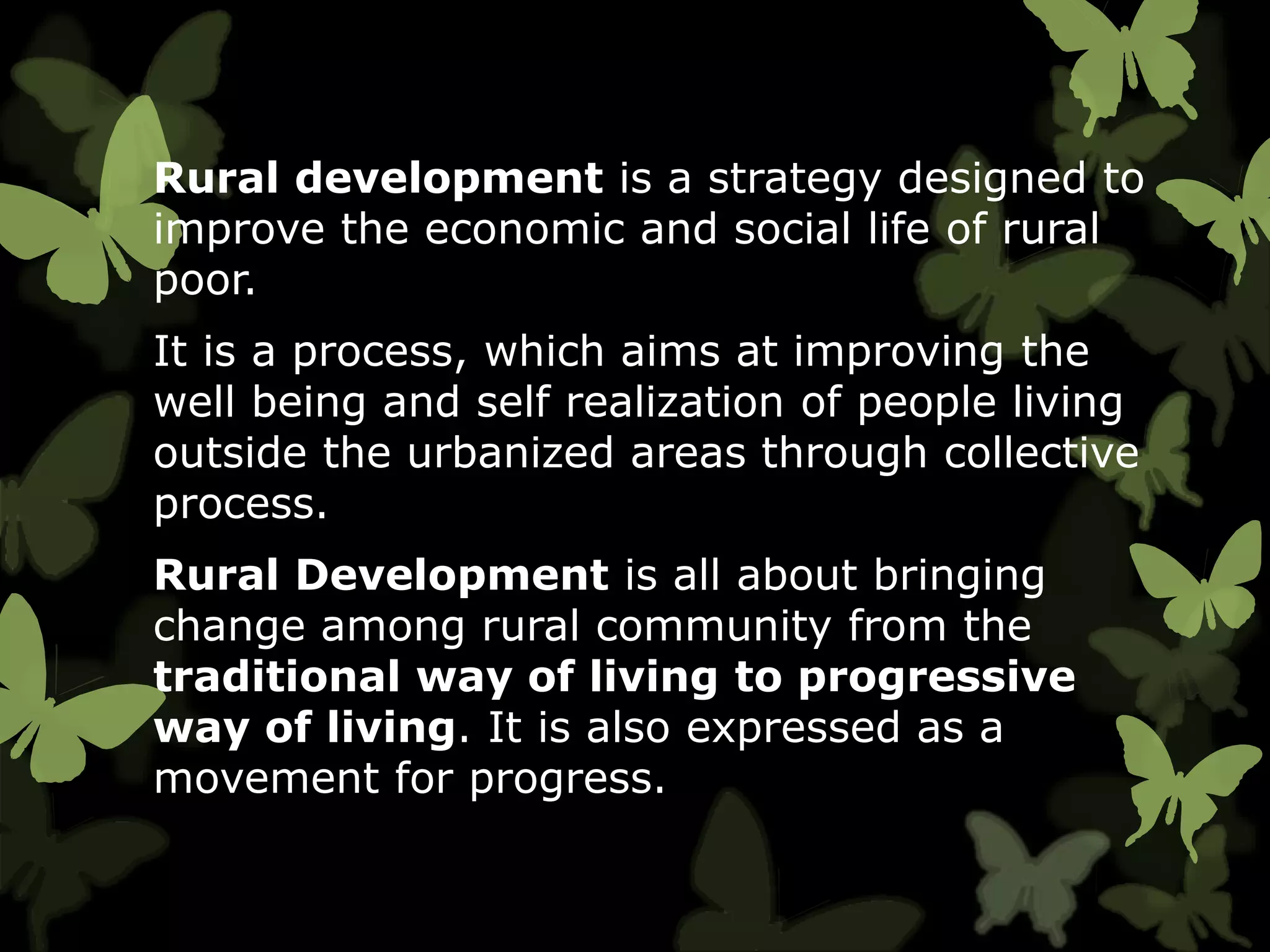 Rural development is a strategy designed to
improve the economic and social life of rural
poor.
It is a process, which aims at improving the
well being and self realization of people living
outside the urbanized areas through collective
process.
Rural Development is all about bringing
change among rural community from the
traditional way of living to progressive
way of living. It is also expressed as a
movement for progress.
 