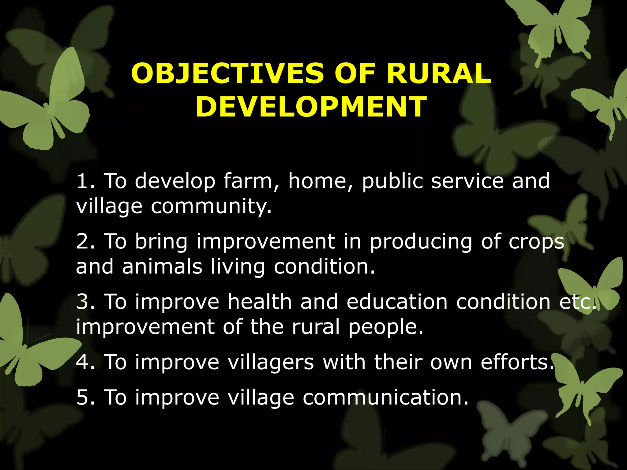 OBJECTIVES OF RURAL
DEVELOPMENT
1. To develop farm, home, public service and
village community.
2. To bring improvement in producing of crops
and animals living condition.
3. To improve health and education condition etc.
improvement of the rural people.
4. To improve villagers with their own efforts.
5. To improve village communication.
 