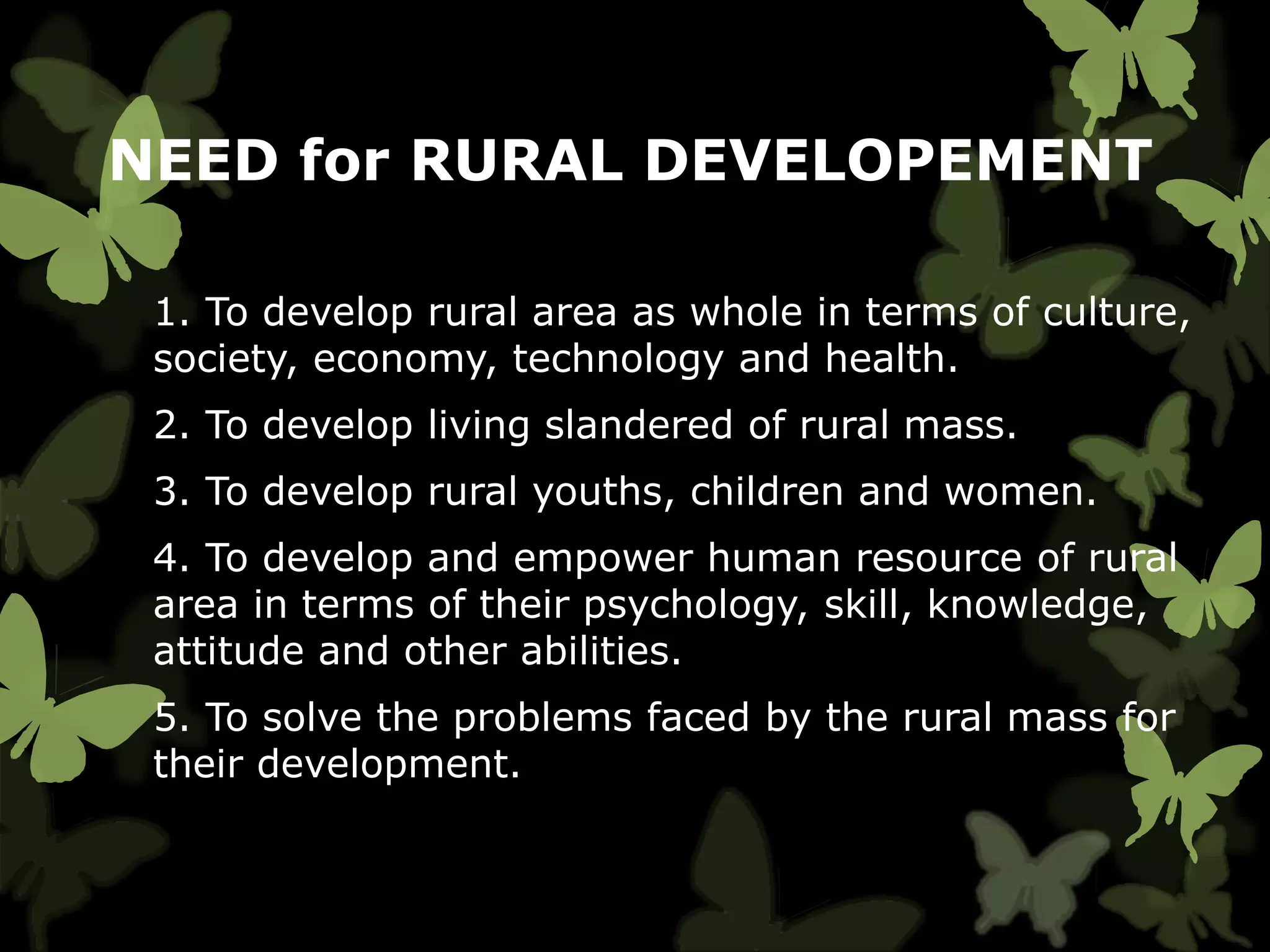 NEED for RURAL DEVELOPEMENT
1. To develop rural area as whole in terms of culture,
society, economy, technology and health.
2. To develop living slandered of rural mass.
3. To develop rural youths, children and women.
4. To develop and empower human resource of rural
area in terms of their psychology, skill, knowledge,
attitude and other abilities.
5. To solve the problems faced by the rural mass for
their development.
 
