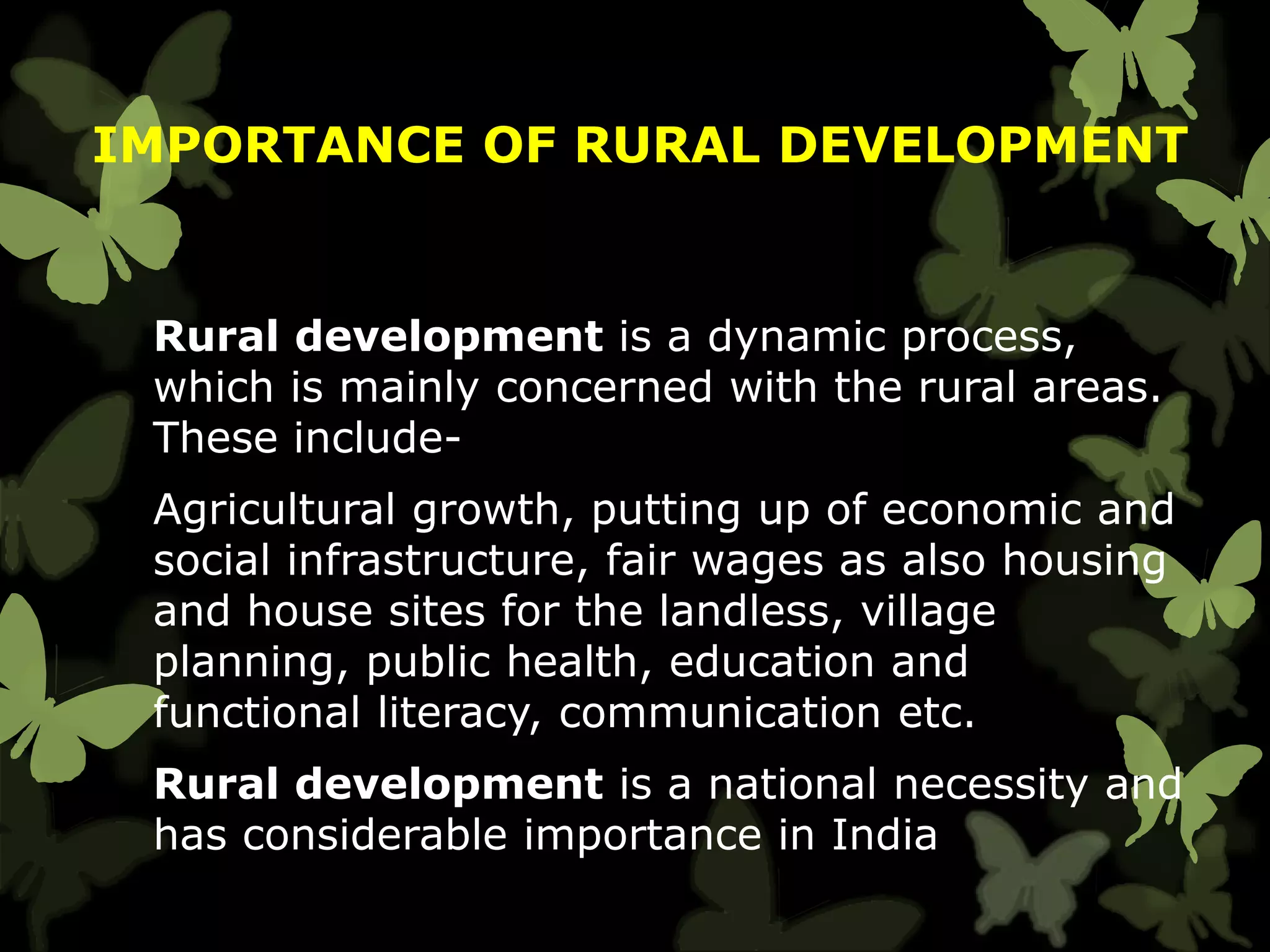 IMPORTANCE OF RURAL DEVELOPMENT
Rural development is a dynamic process,
which is mainly concerned with the rural areas.
These include-
Agricultural growth, putting up of economic and
social infrastructure, fair wages as also housing
and house sites for the landless, village
planning, public health, education and
functional literacy, communication etc.
Rural development is a national necessity and
has considerable importance in India
 