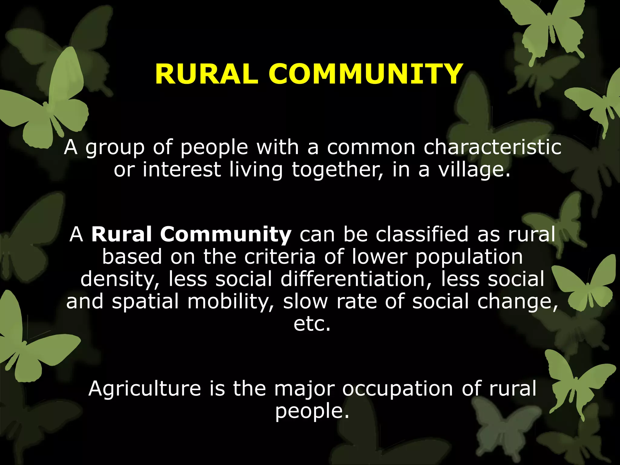 RURAL COMMUNITY
A group of people with a common characteristic
or interest living together, in a village.
A Rural Community can be classified as rural
based on the criteria of lower population
density, less social differentiation, less social
and spatial mobility, slow rate of social change,
etc.
Agriculture is the major occupation of rural
people.
 