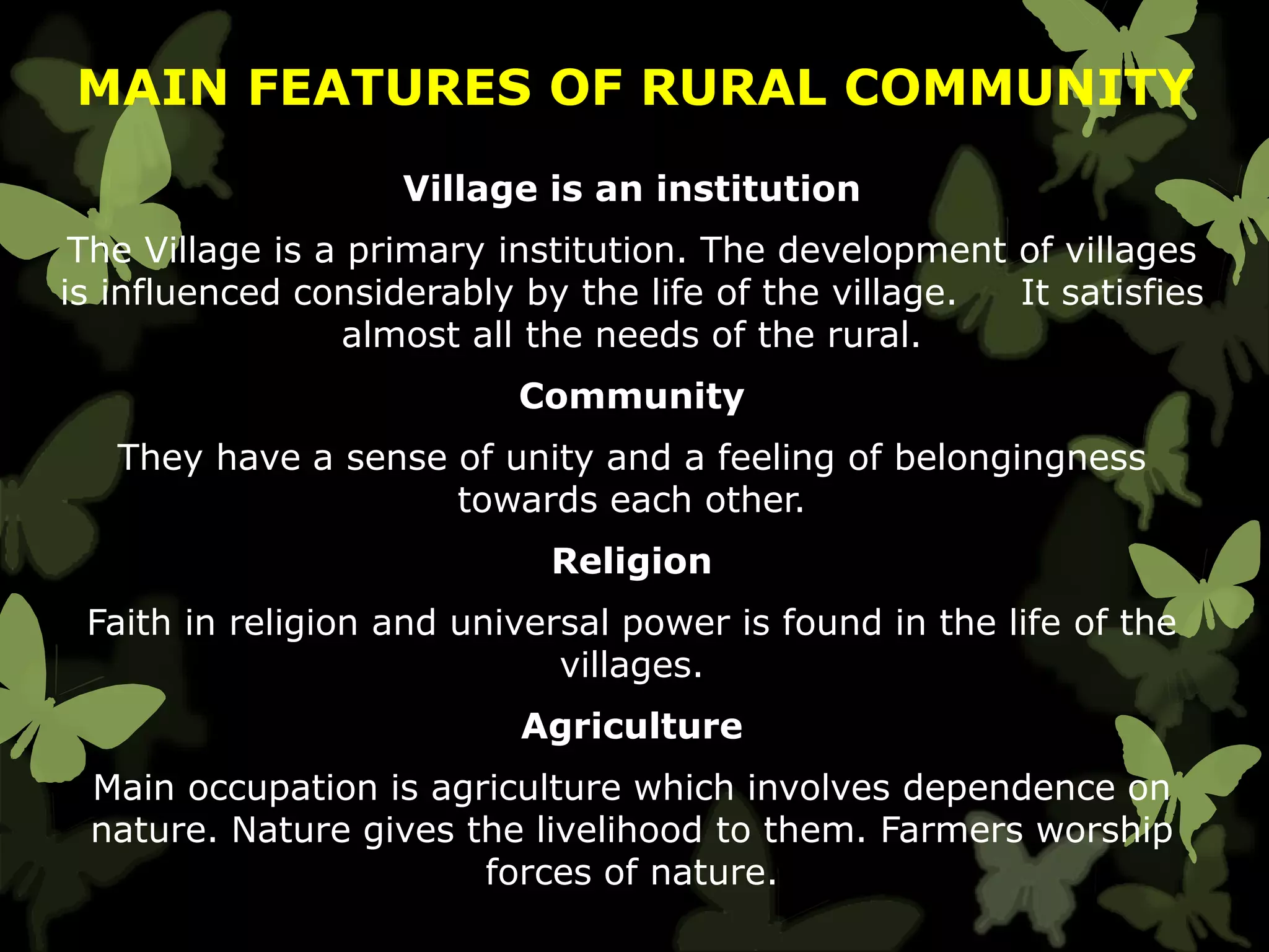 MAIN FEATURES OF RURAL COMMUNITY
Village is an institution
The Village is a primary institution. The development of villages
is influenced considerably by the life of the village. It satisfies
almost all the needs of the rural.
Community
They have a sense of unity and a feeling of belongingness
towards each other.
Religion
Faith in religion and universal power is found in the life of the
villages.
Agriculture
Main occupation is agriculture which involves dependence on
nature. Nature gives the livelihood to them. Farmers worship
forces of nature.
 