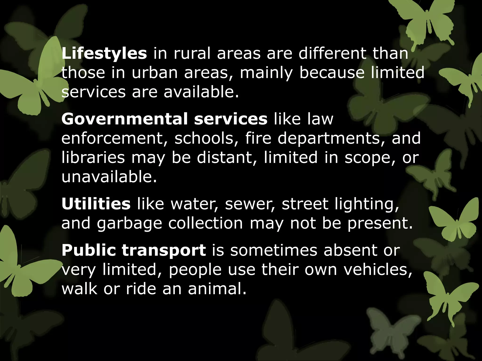 Lifestyles in rural areas are different than
those in urban areas, mainly because limited
services are available.
Governmental services like law
enforcement, schools, fire departments, and
libraries may be distant, limited in scope, or
unavailable.
Utilities like water, sewer, street lighting,
and garbage collection may not be present.
Public transport is sometimes absent or
very limited, people use their own vehicles,
walk or ride an animal.
 