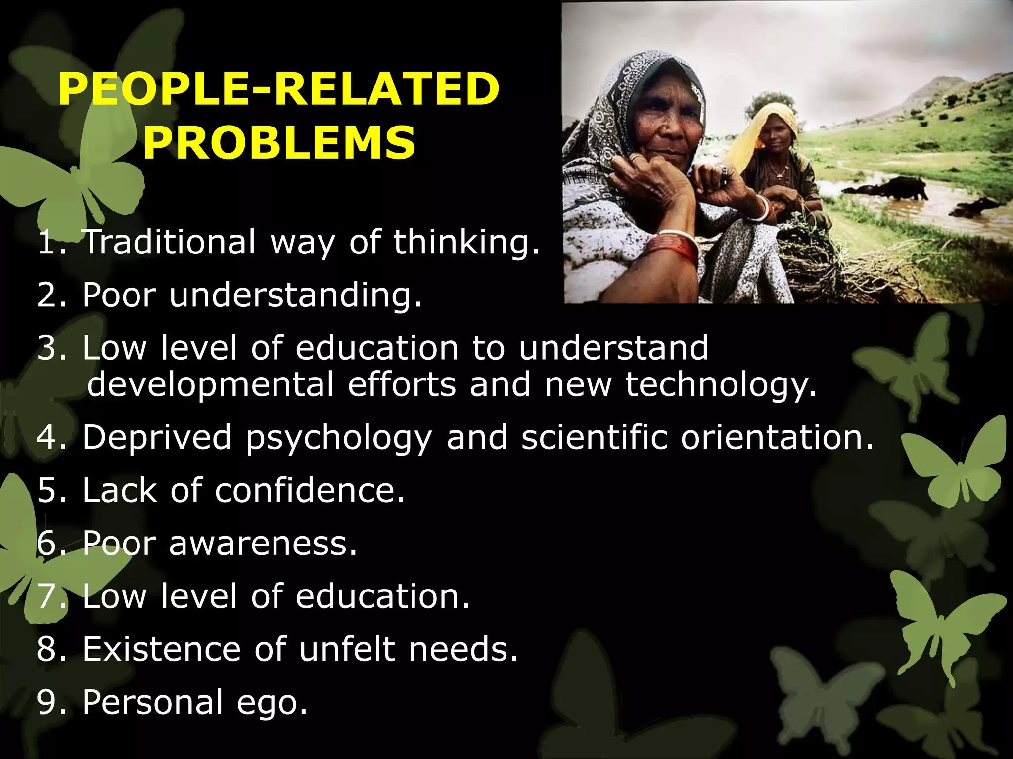 1. Traditional way of thinking.
2. Poor understanding.
3. Low level of education to understand
developmental efforts and new technology.
4. Deprived psychology and scientific orientation.
5. Lack of confidence.
6. Poor awareness.
7. Low level of education.
8. Existence of unfelt needs.
9. Personal ego.
PEOPLE-RELATED
PROBLEMS
 