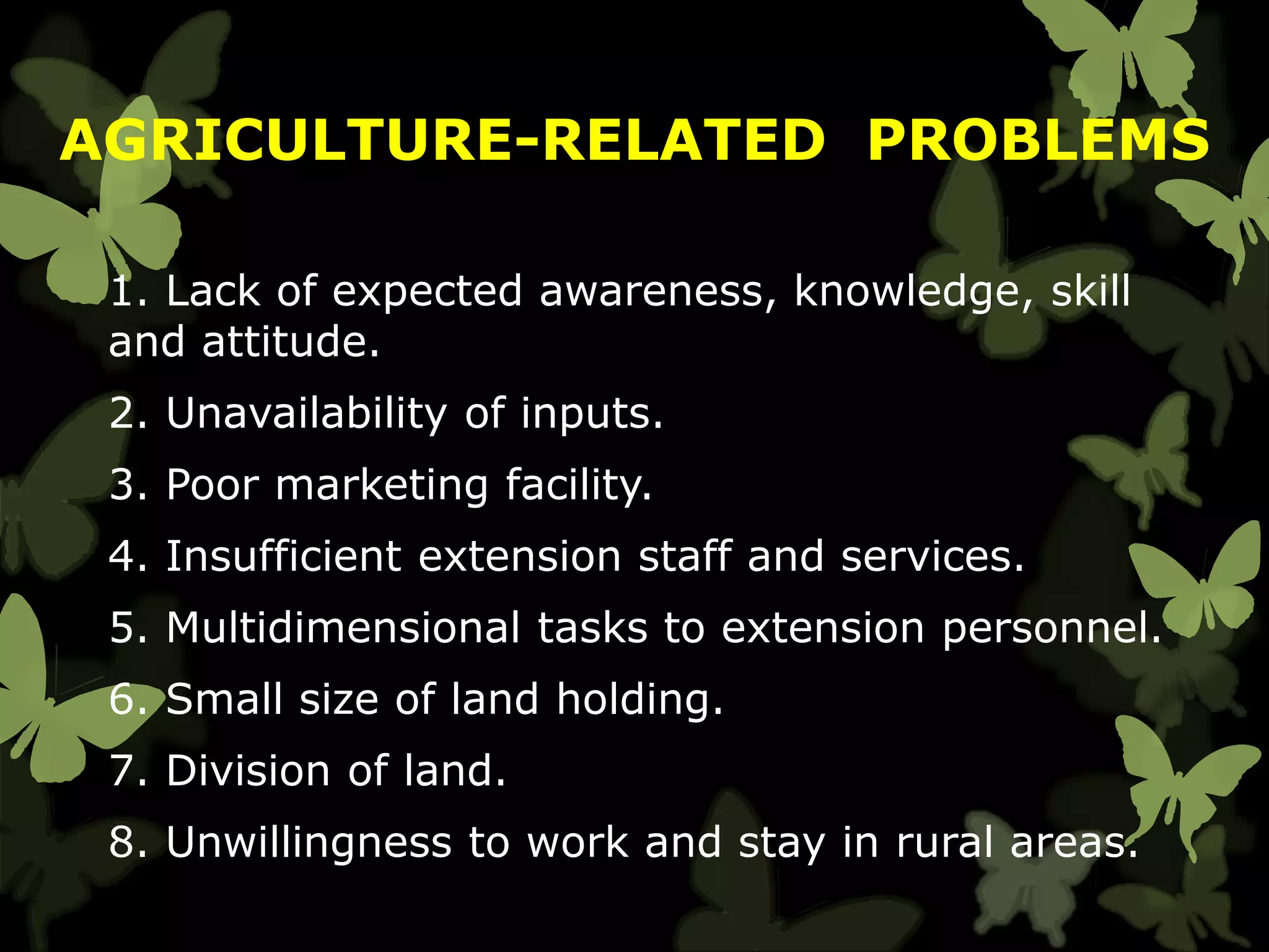 1. Lack of expected awareness, knowledge, skill
and attitude.
2. Unavailability of inputs.
3. Poor marketing facility.
4. Insufficient extension staff and services.
5. Multidimensional tasks to extension personnel.
6. Small size of land holding.
7. Division of land.
8. Unwillingness to work and stay in rural areas.
AGRICULTURE-RELATED PROBLEMS
 